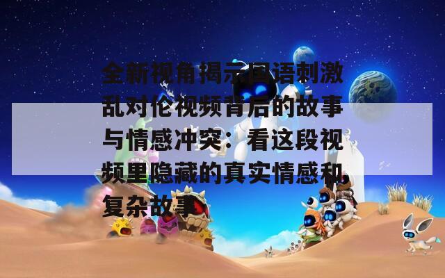 全新视角揭示国语刺激乱对伦视频背后的故事与情感冲突：看这段视频里隐藏的真实情感和复杂故事