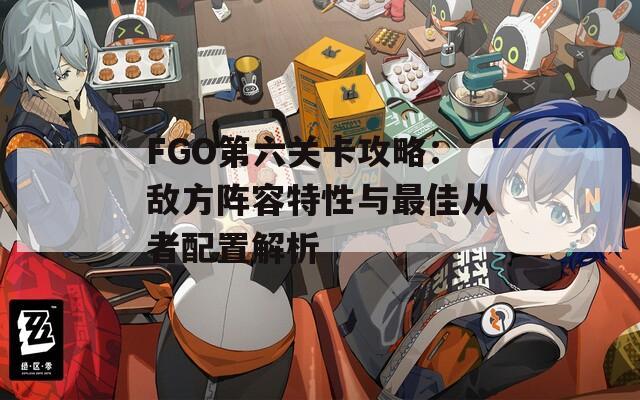 FGO第六关卡攻略：敌方阵容特性与最佳从者配置解析