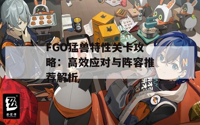 FGO猛兽特性关卡攻略：高效应对与阵容推荐解析