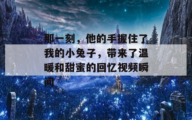 那一刻，他的手握住了我的小兔子，带来了温暖和甜蜜的回忆视频瞬间