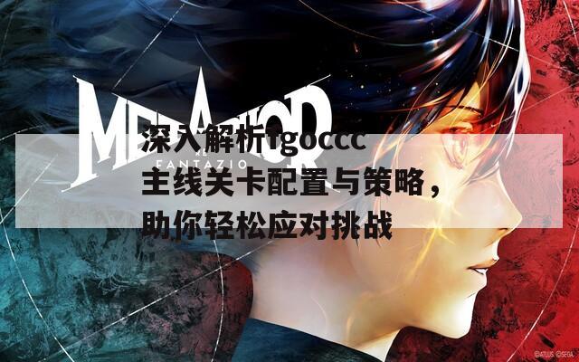 深入解析fgoccc主线关卡配置与策略，助你轻松应对挑战