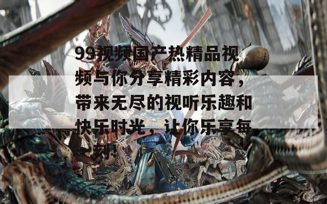 99视频国产热精品视频与你分享精彩内容，带来无尽的视听乐趣和快乐时光，让你乐享每一刻！