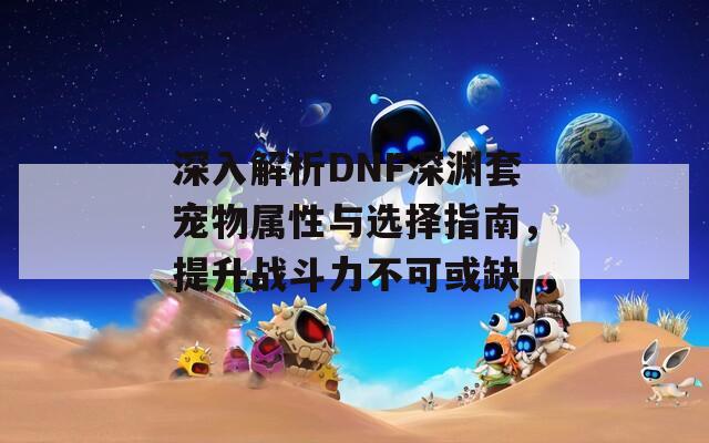 深入解析DNF深渊套宠物属性与选择指南，提升战斗力不可或缺