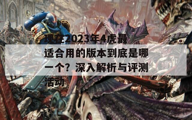 现在2023年4虎最适合用的版本到底是哪一个？深入解析与评测活动