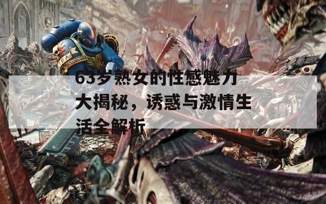 63岁熟女的性感魅力大揭秘，诱惑与激情生活全解析
