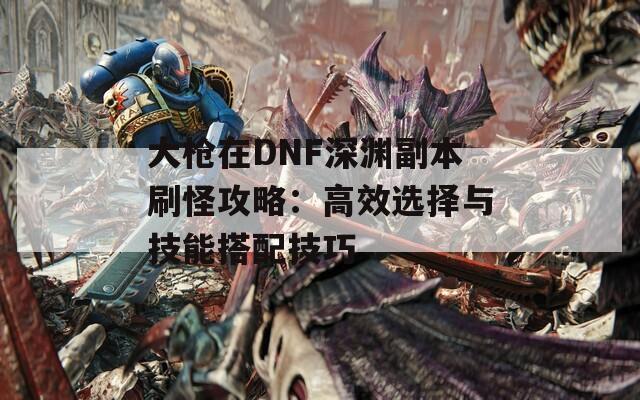 大枪在DNF深渊副本刷怪攻略：高效选择与技能搭配技巧
