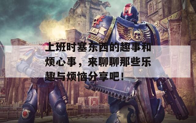 上班时塞东西的趣事和烦心事，来聊聊那些乐趣与烦恼分享吧！