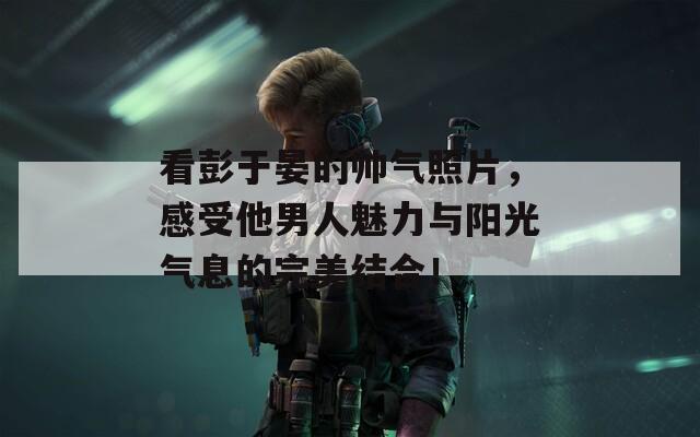 看彭于晏的帅气照片，感受他男人魅力与阳光气息的完美结合！