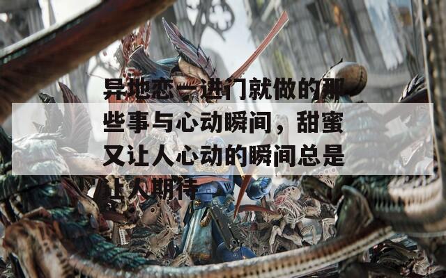 异地恋一进门就做的那些事与心动瞬间，甜蜜又让人心动的瞬间总是让人期待