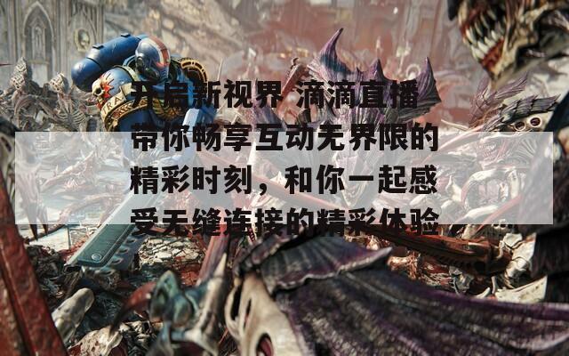 开启新视界 滴滴直播带你畅享互动无界限的精彩时刻，和你一起感受无缝连接的精彩体验！
