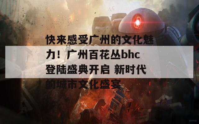 快来感受广州的文化魅力！广州百花丛bhc登陆盛典开启 新时代的城市文化盛宴