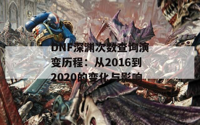 DNF深渊次数查询演变历程：从2016到2020的变化与影响