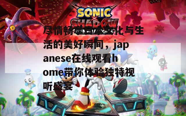 尽情畅享日本文化与生活的美好瞬间，japanese在线观看home带你体验独特视听盛宴