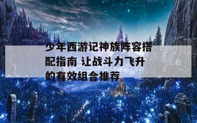 少年西游记神族阵容搭配指南 让战斗力飞升的有效组合推荐