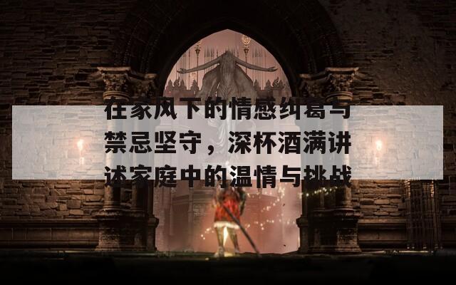 在家风下的情感纠葛与禁忌坚守，深杯酒满讲述家庭中的温情与挑战