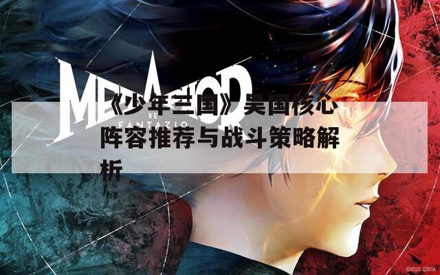 《少年三国》吴国核心阵容推荐与战斗策略解析
