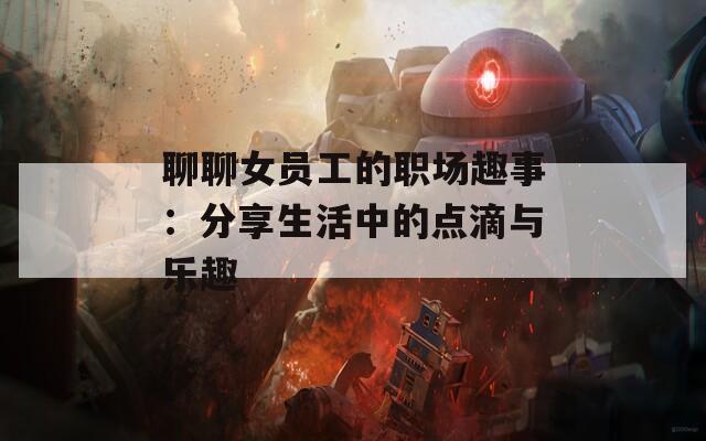 聊聊女员工的职场趣事：分享生活中的点滴与乐趣