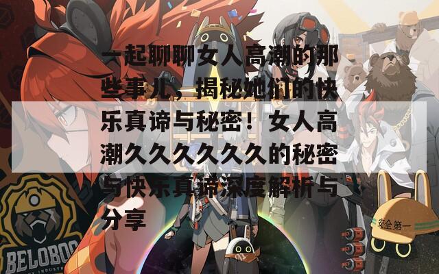 一起聊聊女人高潮的那些事儿，揭秘她们的快乐真谛与秘密！女人高潮久久久久久久的秘密与快乐真谛深度解析与分享