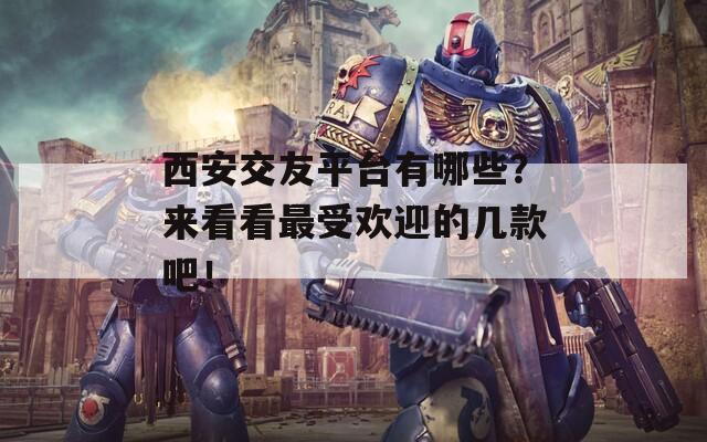 西安交友平台有哪些？来看看最受欢迎的几款吧！