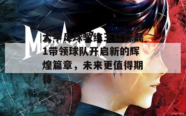 大学足球教练王猛陈磊1带领球队开启新的辉煌篇章，未来更值得期待