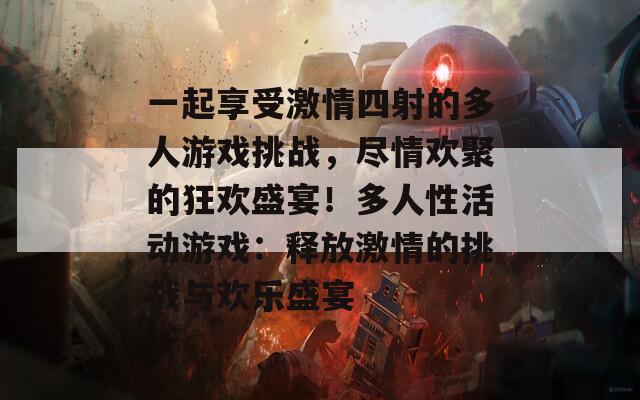 一起享受激情四射的多人游戏挑战，尽情欢聚的狂欢盛宴！多人性活动游戏：释放激情的挑战与欢乐盛宴