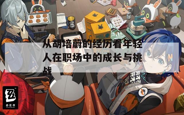 从胡培蔚的经历看年轻人在职场中的成长与挑战