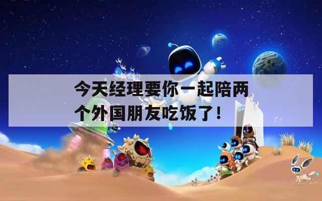 今天经理要你一起陪两个外国朋友吃饭了！