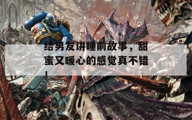 给男友讲睡前故事，甜蜜又暖心的感觉真不错！