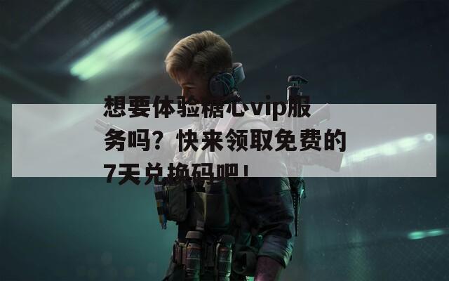 想要体验糖心vip服务吗？快来领取免费的7天兑换码吧！