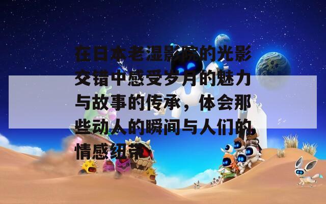 在日本老湿影院的光影交错中感受岁月的魅力与故事的传承，体会那些动人的瞬间与人们的情感纽带