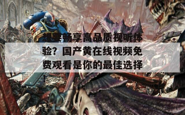 想要畅享高品质视听体验？国产黄在线视频免费观看是你的最佳选择！