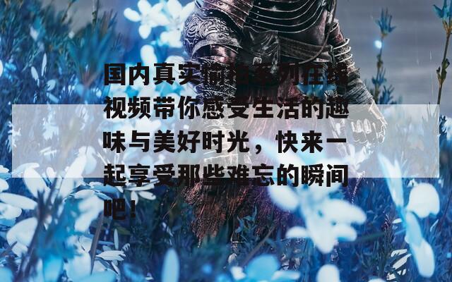 国内真实愉拍系列在线视频带你感受生活的趣味与美好时光，快来一起享受那些难忘的瞬间吧！