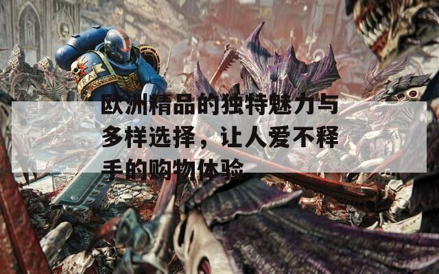 欧洲精品的独特魅力与多样选择，让人爱不释手的购物体验