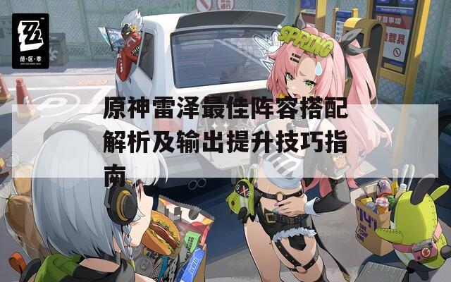 原神雷泽最佳阵容搭配解析及输出提升技巧指南