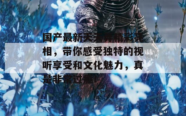 国产最新天天弄精彩亮相，带你感受独特的视听享受和文化魅力，真是非常过瘾！