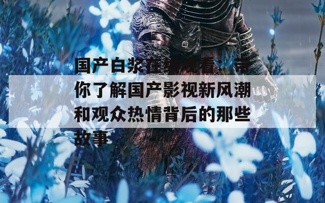 国产白浆在线观看：带你了解国产影视新风潮和观众热情背后的那些故事