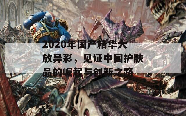 2020年国产精华大放异彩，见证中国护肤品的崛起与创新之路