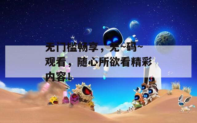 无门槛畅享，无~码~观看，随心所欲看精彩内容！