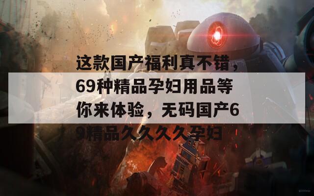 这款国产福利真不错，69种精品孕妇用品等你来体验，无码国产69精品久久久久孕妇