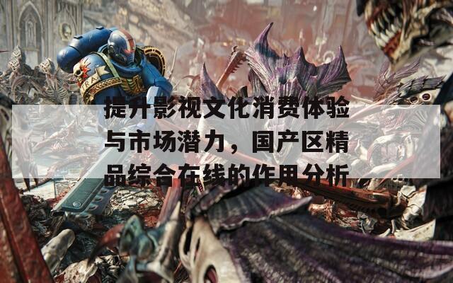 提升影视文化消费体验与市场潜力，国产区精品综合在线的作用分析