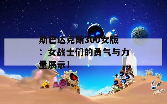 斯巴达克斯300女版：女战士们的勇气与力量展示！