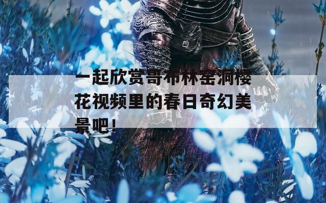 一起欣赏哥布林窑洞樱花视频里的春日奇幻美景吧！