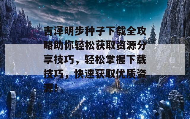 吉泽明步种子下载全攻略助你轻松获取资源分享技巧，轻松掌握下载技巧，快速获取优质资源！