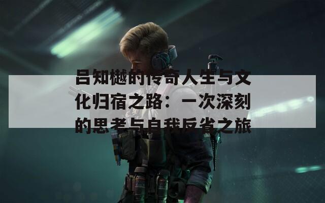 吕知樾的传奇人生与文化归宿之路：一次深刻的思考与自我反省之旅