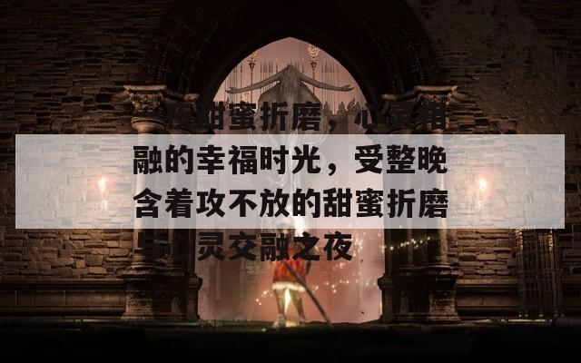 一夜甜蜜折磨，心灵相融的幸福时光，受整晚含着攻不放的甜蜜折磨与心灵交融之夜