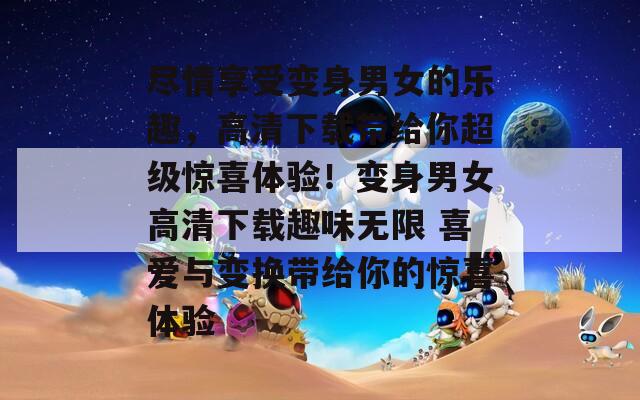尽情享受变身男女的乐趣，高清下载带给你超级惊喜体验！变身男女高清下载趣味无限 喜爱与变换带给你的惊喜体验