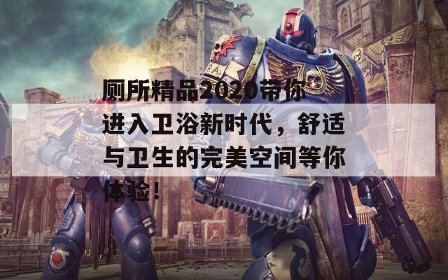 厕所精品2020带你进入卫浴新时代，舒适与卫生的完美空间等你体验！