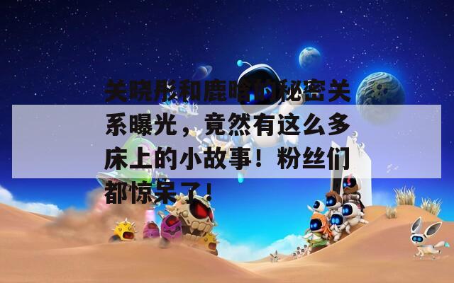 关晓彤和鹿晗的秘密关系曝光，竟然有这么多床上的小故事！粉丝们都惊呆了！