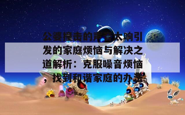 公婆撞击的声音太响引发的家庭烦恼与解决之道解析：克服噪音烦恼，找到和谐家庭的办法