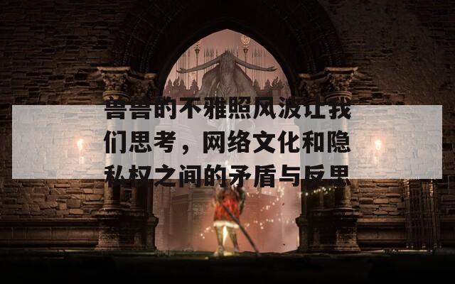 兽兽的不雅照风波让我们思考，网络文化和隐私权之间的矛盾与反思